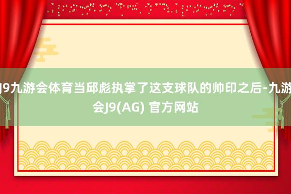 J9九游会体育当邱彪执掌了这支球队的帅印之后-九游会J9(AG) 官方网站