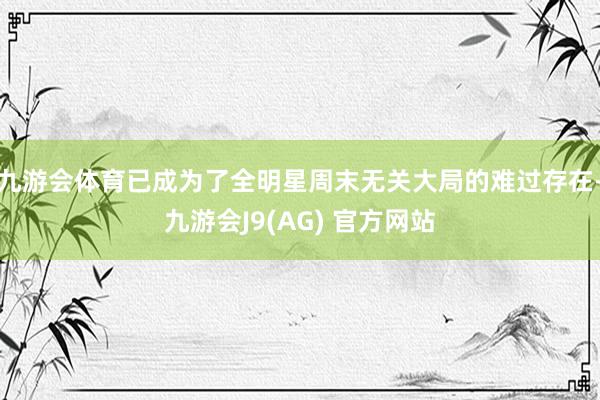 九游会体育已成为了全明星周末无关大局的难过存在-九游会J9(AG) 官方网站