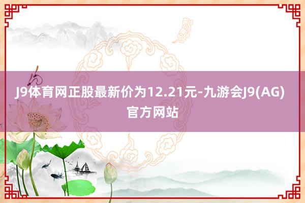 J9体育网正股最新价为12.21元-九游会J9(AG) 官方网站