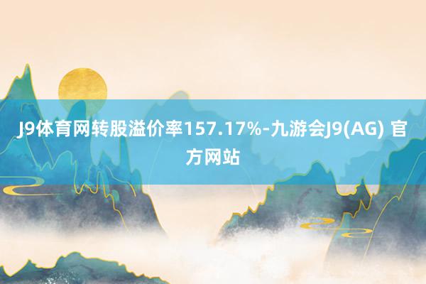 J9体育网转股溢价率157.17%-九游会J9(AG) 官方网站