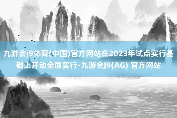 九游会j9体育(中国)官方网站在2023年试点实行基础上开动全面实行-九游会J9(AG) 官方网站