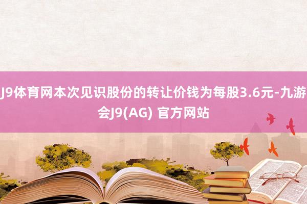 J9体育网本次见识股份的转让价钱为每股3.6元-九游会J9(AG) 官方网站