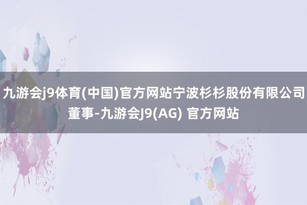 九游会j9体育(中国)官方网站宁波杉杉股份有限公司董事-九游会J9(AG) 官方网站