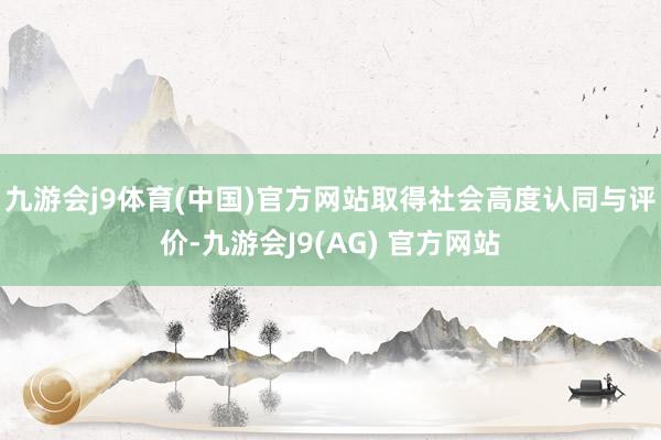 九游会j9体育(中国)官方网站取得社会高度认同与评价-九游会J9(AG) 官方网站