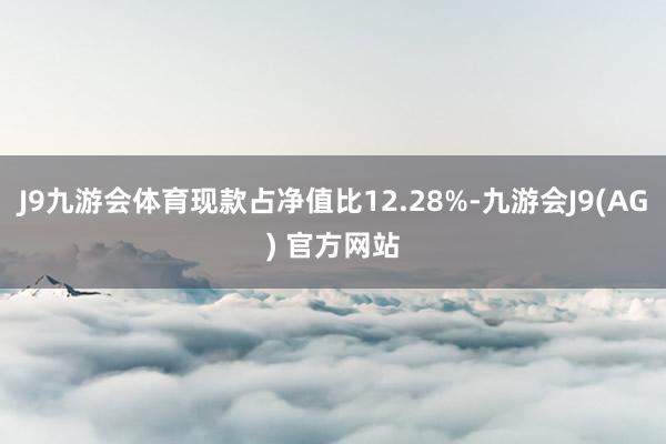 J9九游会体育现款占净值比12.28%-九游会J9(AG) 官方网站