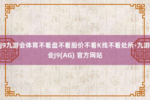 J9九游会体育不看盘不看股价不看K线不看处所-九游会J9(AG) 官方网站