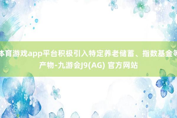 体育游戏app平台积极引入特定养老储蓄、指数基金等产物-九游会J9(AG) 官方网站