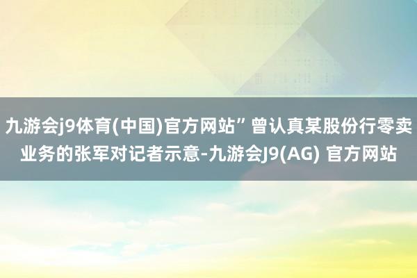 九游会j9体育(中国)官方网站”曾认真某股份行零卖业务的张军对记者示意-九游会J9(AG) 官方网站